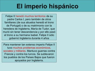 El imperio hispánico
  Felipe II heredó muchos territorios de su
    padre Carlos I, pero también de otros
 familiares (de sus abuelos heredó el trono
   de Portugal) o de su matrimonio con la
heredera de Inglaterra, María de Tudor, que
murió sin tener descendencia y por ello pasó
 el trono a su hermana Isabel. Felipe II sólo
      gobernó Inglaterra durante 4 años

Para mantener tan extenso imperio Felipe II
   tuvo muchos problemas económicos,
sociales y militares. Mantuvo guerras contra
 Francia y contra los turcos. Se sublevaron
los pueblos de los Países Bajos que fueron
          apoyados por Inglaterra.
 