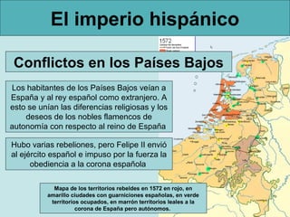 El imperio hispánico

 Conflictos en los Países Bajos
Los habitantes de los Países Bajos veían a
España y al rey español como extranjero. A
esto se unían las diferencias religiosas y los
    deseos de los nobles flamencos de
autonomía con respecto al reino de España

Hubo varias rebeliones, pero Felipe II envió
al ejército español e impuso por la fuerza la
      obediencia a la corona española

            Mapa de los territorios rebeldes en 1572 en rojo, en
          amarillo ciudades con guarniciones españolas, en verde
           territorios ocupados, en marrón territorios leales a la
                     corona de España pero autónomos.
 