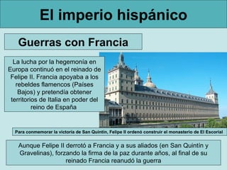 El imperio hispánico
   Guerras con Francia
  La lucha por la hegemonía en
Europa continuó en el reinado de
 Felipe II. Francia apoyaba a los
   rebeldes flamencos (Países
    Bajos) y pretendía obtener
 territorios de Italia en poder del
          reino de España


  Para conmemorar la victoria de San Quintín, Felipe II ordenó construir el monasterio de El Escorial


   Aunque Felipe II derrotó a Francia y a sus aliados (en San Quintín y
   Gravelinas), forzando la firma de la paz durante años, al final de su
                    reinado Francia reanudó la guerra
 