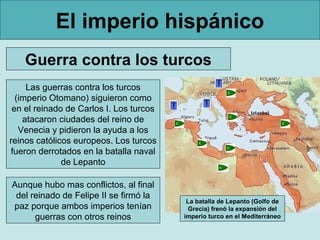 El imperio hispánico
    Guerra contra los turcos
     Las guerras contra los turcos
  (imperio Otomano) siguieron como
 en el reinado de Carlos I. Los turcos
    atacaron ciudades del reino de
   Venecia y pidieron la ayuda a los
reinos católicos europeos. Los turcos
fueron derrotados en la batalla naval
              de Lepanto

Aunque hubo mas conflictos, al final
 del reinado de Felipe II se firmó la
                                          La batalla de Lepanto (Golfo de
paz porque ambos imperios tenían          Grecia) frenó la expansión del
      guerras con otros reinos           imperio turco en el Mediterráneo
 