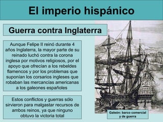 El imperio hispánico
 Guerra contra Inglaterra
   Aunque Felipe II reinó durante 4
años Inglaterra, la mayor parte de su
    reinado luchó contra la corona
inglesa por motivos religiosos, por el
  apoyo que ofrecían a los rebeldes
 flamencos y por los problemas que
 suponían los corsarios ingleses que
robaban las mercancías americanas
      a los galeones españoles

    Estos conflictos y guerras sólo
sirvieron para malgastar recursos de
    ambos reinos, ya que ninguno         Galeón: barco comercial
        obtuvo la victoria total               y de guerra
 