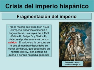 Crisis del imperio hispánico
        Fragmentación del imperio

Tras la muerte de Felipe II en 1598,
   el imperio hispánico comenzó a
 fragmentarse. Los reyes del s XVII
   (Felipe III, Felipe IV y Carlos II),
 dejaron el poder en manos de sus
validos. El valido era la persona en
  la que el monarca depositaba su
mayor confianza, que gobernaba en
   nombre del rey, bien porque no
 quería o porque no podía gobernar

                                          Duque de Lerma,
                                          valido de Felipe III
 