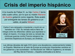Crisis del imperio hispánico
A la muerte de Felipe IV, su hijo Carlos II tenía
sólo cuatro años, por lo que su madre Mariana
de Austria gobernó como regente. Ésta acabó
  por entregarle las tareas de gobierno a un
            valido, el padre Nithard

 Carlos II era retrasado e impotente y murió sin un
    heredero en 1700. Su reinado estuvo lleno de
intrigas entre los diferentes validos que aspiraban a
 dirigir el imperio. A lo largo de todo su reinado las             Carlos II
   continuas guerras contra Francia redujeron los                (1665-1700)
    dominios hispánicos en Europa y en América


 Las últimas décadas del siglo XVII vieron una decadencia y estancamiento totales
 en España. Mientras en el resto de Europa se producían importantes cambios en
 los gobiernos y las sociedades —la Revolución de 1688 en Inglaterra y el reinado
              del Rey Sol en Francia—, España continuaba a la deriva
 