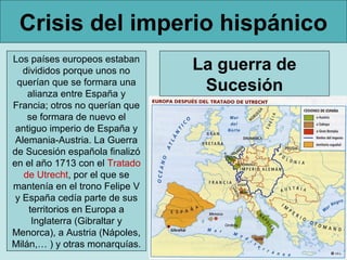 Crisis del imperio hispánico
Los países europeos estaban
   divididos porque unos no     La guerra de
 querían que se formara una
    alianza entre España y
                                 Sucesión
Francia; otros no querían que
    se formara de nuevo el
 antiguo imperio de España y
 Alemania-Austria. La Guerra
de Sucesión española finalizó
en el año 1713 con el Tratado
   de Utrecht, por el que se
mantenía en el trono Felipe V
 y España cedía parte de sus
    territorios en Europa a
     Inglaterra (Gibraltar y
Menorca), a Austria (Nápoles,
Milán,… ) y otras monarquías.
 