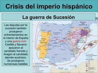 Crisis del imperio hispánico
                La guerra de Sucesión
 Las disputas por la
  sucesión también
      produjeron
 enfrentamientos en
el interior de España
  y una guerra civil.
  Castilla y Navarra
      apoyaron al
candidato francés y
Aragón al candidato
 alemán-austríaco.
    Se produjeron
numerosas batallas
 