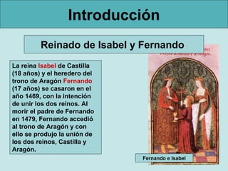Introducción
         Reinado de Isabel y Fernando
La reina Isabel de Castilla
(18 años) y el heredero del
trono de Aragón Fernando
(17 años) se casaron en el
año 1469, con la intención
de unir los dos reinos. Al
morir el padre de Fernando
en 1479, Fernando accedió
al trono de Aragón y con
ello se produjo la unión de
los dos reinos, Castilla y
Aragón.
                              Fernando e Isabel
 