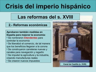 Crisis del imperio hispánico
          Las reformas del s. XVIII
 2.- Reformas económicas

Aprobaron también medidas en
España para mejorar la economía:
• Se nombraron Intendentes para
controlar la economía
• Se liberalizó el comercio, de tal manera
que los beneficios llegaran a la corona
• Se construyeron carreteras nuevas y
canales para navegación y regadío
• Se impulsó la agricultura y la industria,
creando manufacturas reales
• Se crearon nuevos impuestos
                                              Canal de Castilla (s. XVIII)
 