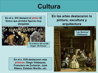 Cultura
En el s. XVI destacó el pintor El
                                              En las artes destacaron la
Greco que pintaba figuras muy                    pintura, escultura y
           alargadas                                 arquitectura

                                                             “Las Meninas”
                                                              (Velázquez)



                     “El entierro del conde
                       Orgaz” (El Greco)




       En el s. XVII destacaron más
        pintores: Diego Velázquez,
       Francisco de Zurbarán, José
       Ribera, Esteban Murillo, etc.
 