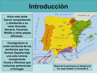 Introducción
   Años más tarde
fueron conquistando
  y añadiendo a su
   reino Granada,
 Navarra, Canarias,
Melilla y otras plazas
     africanas.

    Consiguieron la
unión territorial de los
  territorios que hoy
 forman España bajo
   una sola corona,
     exceptuando
Ceuta y Olivenza que
entonces pertenecían        Mapa de la península en tiempos de
       a Portugal             los reyes Isabel I y Fernando II
 