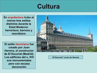 Cultura
En arquitectura hubo al
  menos tres estilos
  distintos durante la
    Edad Moderna:
 herreriano, barroco y
       neoclásico


El estilo herreriano fue
    creado por Juan
Herrera, el constructor
de El Escorial (Madrid).
Los edificios del s. XVI       “El Escorial” (Juan de Herera)
  son monumentales
    pero con escasa
      decoración
 
