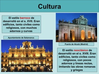 Cultura
     El estilo barroco de
desarrolló en el s. XVII. Eran
edificios, tanto civiles como
  religiosos, con muchos
      adornos y curvas

    Ayuntamiento de Salamanca


                                           Puerta de Alcalá (Madrid)


                                         El estilo neoclásico de
                                      desarrolló en el s. XVIII. Eran
                                      edificios, tanto civiles como
                                         religiosos, con pocos
                                        adornos y líneas rectas,
                                      imitando las obras romanas
                                                y griegas
 