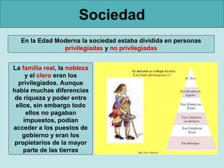Sociedad
  En la Edad Moderna la sociedad estaba dividida en personas
               privilegiadas y no privilegiadas


La familia real, la nobleza
     y el clero eran los
  privilegiados. Aunque
había muchas diferencias
 de riqueza y poder entre
 ellos, sin embargo todo
     ellos no pagaban
    impuestos, podían
acceder a los puestos de
    gobierno y eran los
 propietarios de la mayor
    parte de las tierras
 