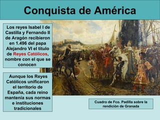 Conquista de América
 Los reyes Isabel I de
Castilla y Fernando II
de Aragón recibieron
  en 1.496 del papa
Alejandro VI el título
 de Reyes Católicos,
nombre con el que se
      conocen

  Aunque los Reyes
Católicos unificaron
   el territorio de
 España, cada reino
mantenía sus normas
   e instituciones       Cuadro de Fco. Padilla sobre la
                             rendición de Granada
    tradicionales
 