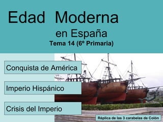 Edad Moderna
en España
Tema 14 (6º Primaria)

Conquista de América
Imperio Hispánico
Crisis del Imperio
Réplica de las 3 carabelas de Colón

 