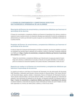 Guía para el Examen de conocimientos y competencias didácticas que favorecen el aprendizaje de los alumnos
ECCDA
Guía
13
2. EXAMEN DE CONOCIMIENTOS Y COMPETENCIAS DIDÁCTICAS
QUE FAVORECEN EL APRENDIZAJE DE LOS ALUMNOS
Descripción del Examen de conocimientos y competencias didácticas que favorecen el
aprendizaje de los alumnos
El Examen de conocimientos y competencias didácticas que favorecen el aprendizaje de los alumnos, presenta un
conjunto de casos y reactivos cercanos a las situaciones educativas que emprende en la vida real, acompañadas con
planteamientos por resolver que demandan la puesta en juego de sus conocimientos y habilidades relacionadas con
su práctica docente.
Propósito del Examen de conocimientos y competencias didácticas que favorecen el
aprendizaje de los alumnos
En todas las Etapas de la Evaluación del Desempeño se ha fijado un propósito, que sirve para establecer un proceso
con actividades que permitan lograr la valoración de los aspectos a evaluar en cada Etapa. El propósito establecido
en el EAMI para la Etapa 3. Examen de conocimientos y competencias didácticas que favorecen el aprendizaje
de los alumnos es el siguiente:
“Evaluar los conocimientos y competencias didácticas que el docente pone en juego para propiciar el apren-
dizaje de los alumnos, la colaboración en la escuela y el vínculo con los padres de familia y la comunidad, a
partir de la resolución de situaciones hipotéticas de la práctica educativa, contextualizadas a través de casos”.
Aspectos por evaluar en el Examen de conocimientos y competencias didácticas que
favorecen el aprendizaje de los alumnos
Los aspectos por evaluar en cada Etapa de la Evaluación del Desempeño, han sido seleccionados del documento
Perfil, Parámetros e Indicadores para docentes y técnicos docentes en Educación Básica. Ciclo Escolar 2016-2017
y del documento Etapas, aspectos, métodos e instrumentos. Proceso de Evaluación del Desempeño Docente y
Técnico docente. Educación Básica. Ciclo Escolar 2016-2017 (EAMI), y se encuentran agrupados por instrumento de
evaluación. Estos instrumentos de evaluación son de dos tipos: de respuesta construida y de respuesta cerrada. La
Etapa 3. Examen de conocimientos y competencias didácticas que favorecen el aprendizaje de los alumnos
se realizará mediante un instrumento de respuesta cerrada conformado por reactivos de opción múltiple, los cuales
están organizados en, al menos, dos niveles (áreas y subáreas, y si fuera el caso, temas).
 