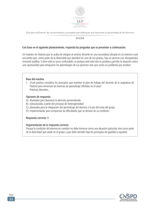 Guía para el Examen de conocimientos y competencias didácticas que favorecen el aprendizaje de los alumnos
ECCDA
Guía
22
Con base en el siguiente planteamiento, responda las preguntas que se presentan a continuación.
Un maestro de Historia que se acaba de integrar al servicio docente en una secundaria ubicada en un entorno rural
encuentra que, como parte de la diversidad que atenderá en uno de sus grupos, hay un alumno con discapacidad
sensorial auditiva. Si bien está un poco confundido, su postura ante este reto es positiva y percibe la situación como
una oportunidad para enriquecer los aprendizajes de sus alumnos más que como un problema por resolver.
Base del reactivo
1.	 ¿Cuál práctica considera los principios que orientan el plan de trabajo del docente de la asignatura de
Historia para minimizar las barreras de aprendizaje referidas en el caso?
	 Prácticas docentes...
Opciones de respuesta:
A)	 diseñadas para favorecer la atención personalizada
B)	 estructuradas a partir del principio de heterogeneidad
C)	 planeadas para la integración del aprendizaje del alumno a la par del resto del grupo
D)	 implementadas para compensar las dificultades que se derivan de su condición
Respuesta correcta: B
Argumentación de la respuesta correcta:
Porque la condición del alumno en cuestión no debe tomarse como una situación particular sino como parte
de la diversidad que existe en el grupo y que debe atender bajo los principios de igualdad y equidad.
 