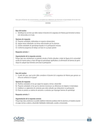Guía para el Examen de conocimientos y competencias didácticas que favorecen el aprendizaje de los alumnos
ECCDA
Guía
23
Base del reactivo:
3.	 A partir del caso, ¿qué acción debe considerar el docente de la asignatura de Historia para generar un
clima de confianza en el grupo?
Opciones de respuesta:
A)	 Planificar actividades en las que asigne los equipos y temas a desarrollar
B)	 Proponer actividades en las que los alumnos reconozcan sus diferencias sin estigmas ni estereotipos
C)	 Establecer un reglamento de conductas para evitar actitudes que obstaculicen su participación
D)	 Poner en práctica un sistema de sanciones a conductas que impongan barreras de aprendizaje
Respuesta correcta: B
Argumentación de la respuesta correcta:
Porque bajo estas condiciones es posible establecer relaciones positivas entre los alumnos y el maestro al poner
en juego normas y valores y desarrollar habilidades intelectuales, sociales y emocionales.
Base del reactivo
2.	 Identifique las acciones que debe realizar el docente de la asignatura de Historia para fomentar la interac-
ción democrática en el aula.
Opciones de respuesta:
A)	 Proponer actividades colaborativas en espacios extraescolares
B)	 Asignar tareas individuales con temas seleccionados por los alumnos
C)	 Diseñar actividades de aprendizaje basadas en la participación inclusiva
D)	 Conformar programas de trabajo con base en su propia opinión
Respuesta correcta: C
Argumentación de la respuesta correcta:
Porque bajo esas orientaciones se pretende vincular al hecho educativo a todas las figuras de la comunidad
escolar de manera activa y a favor del logro de aprendizajes significativos y la eliminación de barreras de apren-
dizaje de cualquier tipo teniendo como base la participación.
 