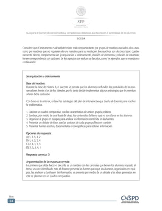 Guía para el Examen de conocimientos y competencias didácticas que favorecen el aprendizaje de los alumnos
ECCDA
Guía
24
Jerarquización u ordenamiento
Base del reactivo:
Durante la clase de Historia II, el docente se percata que los alumnos confunden los postulados de los con-
servadores frente a los de los liberales, por lo tanto decide implementar algunas estrategias que le permitan
aclarar dicha confusión.
Con base en lo anterior, ordene las estrategias del plan de intervención que diseña el docente para resolver
la problemática.
1. Elaborar un cuadro comparativo con las características de ambos grupos políticos
2. Sondear, por medio de una lluvia de ideas, los contenidos del tema que no son claros en los alumnos
3. Organizar al grupo en equipos para analizar la información contenida en las fuentes
4. Presentar un debate de ideas con las posturas de cada grupo político en cuestión
5. Presentar fuentes escritas, documentales e iconográficas para obtener información
Opciones de respuesta:
A) 1, 3, 5, 4, 2
B) 1, 5, 3, 2, 4
C) 2, 4, 1, 5, 3
D) 2, 5, 3, 4, 1
Respuesta correcta: D
Argumentación de la respuesta correcta:
Lo primero que debe hacer el docente es un sondeo con las carencias que tienen los alumnos respecto al
tema; una vez identificado esto, el docente presenta las fuentes para que los alumnos, organizados en equi-
pos, las analicen y clasifiquen la información; se presenta por medio de un debate y las ideas generadas en
este se plasman en un cuadro comparativo.
Considere que el instrumento es de carácter mixto: está compuesto tanto por grupos de reactivos asociados a los casos,
como por reactivos que no requieren de una narrativa para su resolución. Los reactivos son de cinco tipos: cuestio-
namiento directo, complementación, jerarquización u ordenamiento, elección de elementos y relación de columnas;
tienen correspondencia con cada uno de los aspectos por evaluar ya descritos, como los ejemplos que se muestran a
continuación:
 