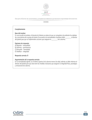 Guía para el Examen de conocimientos y competencias didácticas que favorecen el aprendizaje de los alumnos
ECCDA
Guía
25
Completamiento
Base del reactivo:
En una escuela secundaria, el docente de Historia se entera de que un compañero de profesión ha maltrata-
do a una alumna de su grupo de tutoría. De acuerdo a la normatividad, el profesor debe _______ al director
del plantel para que se implementen acciones que aseguren la _______ de la alumna.
Opciones de respuesta:
A) Reportar – tranquilidad
B) Informar – permanencia
C) Persuadir – honestidad
D) Notificar – integridad
Respuesta correcta: D
Argumentación de la respuesta correcta:
En la normatividad vigente, es el interés superior de la alumna menor de edad; además se debe informar al
director del plantel para que éste tome las medidas necesarias que aseguren la integridad física, psicológica
y emocional de la alumna.
 