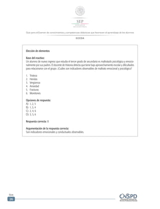 Guía para el Examen de conocimientos y competencias didácticas que favorecen el aprendizaje de los alumnos
ECCDA
Guía
26
Elección de elementos
Base del reactivo:
Un alumno de nuevo ingreso que estudia el tercer grado de secundaria es maltratado psicológica y emocio-
nalmente por sus padres. El docente de Historia detecta que tiene bajo aprovechamiento escolar y dificultades
para relacionarse con el grupo. ¿Cuáles son indicadores observables de maltrato emocional y psicológico?
1.	Tristeza
2.	Heridas
3.	 Vergüenza
4.	Ansiedad
5.	Fracturas
6.	Moretones
Opciones de respuesta:
A)	 1, 2, 5
B)	 1, 3, 4
C)	 2, 4, 6
D)	 3, 5, 6
Respuesta correcta: B
Argumentación de la respuesta correcta:
Son indicadores emocionales y conductuales observables.
 