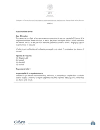 Guía para el Examen de conocimientos y competencias didácticas que favorecen el aprendizaje de los alumnos
ECCDA
Guía
27
Cuestionamiento directo
Base del reactivo:
En una escuela secundaria se incorpora un alumno proveniente de una zona marginada. El docente de la
asignatura de Historia, durante sus clases, se percata que profesa una religión distinta a la de la mayoría de
los alumnos; con base en esto, desarrolla actividades para involucrarlo en la dinámica del grupo y asegurar
su permanencia en la escuela.
¿Cuál es el principio filosófico de la educación, consagrado en el artículo 3° constitucional, que favorece el
docente?
Opciones de respuesta:
A)	Obligatoriedad
B)	Laicidad
C)	Gratuidad
D)	Equidad
Respuesta correcta: B
Argumentación de la respuesta correcta:
La educación que el Estado imparta será laica y, por lo tanto, se mantendrá por completo ajena a cualquier
doctrina religiosa. Sin importar la religión que profese el alumno, el profesor debe asegurar la permanencia
del alumno en la escuela.
 