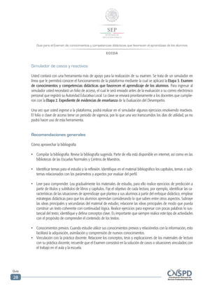 Guía para el Examen de conocimientos y competencias didácticas que favorecen el aprendizaje de los alumnos
ECCDA
Guía
28
Simulador de casos y reactivos
Usted contará con una herramienta más de apoyo para la realización de su examen. Se trata de un simulador en
línea que le permitirá conocer el funcionamiento de la plataforma mediante la cual se aplicará la Etapa 3. Examen
de conocimientos y competencias didácticas que favorecen el aprendizaje de los alumnos. Para ingresar al
simulador usted necesitará un folio de acceso, el cual le será enviado antes de la evaluación a su correo electrónico
personal que registró su Autoridad Educativa Local. La clave se enviará prioritariamente a los docentes que cumplie-
ron con la Etapa 2. Expediente de evidencias de enseñanza de la Evaluación del Desempeño.
Una vez que usted ingrese a la plataforma, podrá realizar en el simulador algunos ejercicios resolviendo reactivos.
El folio o clave de acceso tiene un periodo de vigencia, por lo que una vez transcurridos los días de utilidad, ya no
podrá hacer uso de esta herramienta.
Recomendaciones generales
Cómo aprovechar la bibliografía
•	 Compilar la bibliografía. Revise la bibliografía sugerida. Parte de ella está disponible en internet, así como en las
bibliotecas de las Escuelas Normales y Centros de Maestros.
•	 Identificar temas para el estudio y la reflexión. Identifique en el material bibliográfico los capítulos, temas o sub-
temas relacionados con los parámetros y aspectos por evaluar del perfil.
•	 Leer para comprender. Lea gradualmente los materiales de estudio, para ello realice ejercicios de predicción a
partir de títulos y subtítulos de libros y capítulos. Fije el objetivo de cada lectura, por ejemplo, identificar las ca-
racterísticas de las situaciones de aprendizaje que plantea a sus alumnos a partir del enfoque didáctico, emplear
estrategias didácticas para que los alumnos aprendan considerando lo que saben entre otros aspectos. Subraye
las ideas principales y secundarias del material de estudio; relacione las ideas principales de modo que pueda
construir un texto coherente con continuidad lógica. Realice ejercicios para expresar con pocas palabras lo sus-
tancial del texto; identifique y defina conceptos clave. Es importante que siempre realice este tipo de actividades
con el propósito de comprender el contenido de los textos.
•	 Conocimientos previos. Cuando estudie utilice sus conocimientos previos y relaciónelos con la información, esto
facilitará la adquisición, asimilación y comprensión de nuevos conocimientos.
•	 Vinculación con la práctica docente. Relacione los conceptos, tesis y explicaciones de los materiales de lectura
con su práctica docente, recuerde que el Examen consistirá en la solución de casos o situaciones vinculados con
el trabajo en el aula y la escuela.
 