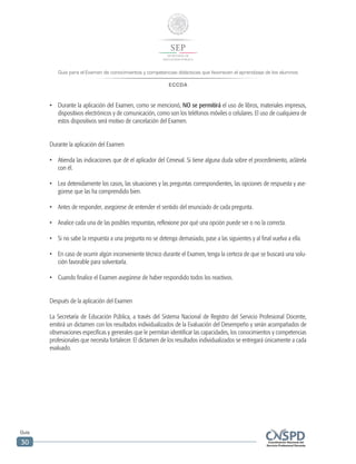 Guía para el Examen de conocimientos y competencias didácticas que favorecen el aprendizaje de los alumnos
ECCDA
Guía
30
•	 Durante la aplicación del Examen, como se mencionó, NO se permitirá el uso de libros, materiales impresos,
dispositivos electrónicos y de comunicación, como son los teléfonos móviles o celulares. El uso de cualquiera de
estos dispositivos será motivo de cancelación del Examen.
Durante la aplicación del Examen
•	 Atienda las indicaciones que dé el aplicador del Ceneval. Si tiene alguna duda sobre el procedimiento, aclárela
con él.
•	 Lea detenidamente los casos, las situaciones y las preguntas correspondientes, las opciones de respuesta y ase-
gúrese que las ha comprendido bien.
•	 Antes de responder, asegúrese de entender el sentido del enunciado de cada pregunta.
•	 Analice cada una de las posibles respuestas, reflexione por qué una opción puede ser o no la correcta.
•	 Si no sabe la respuesta a una pregunta no se detenga demasiado, pase a las siguientes y al final vuelva a ella.
•	 En caso de ocurrir algún inconveniente técnico durante el Examen, tenga la certeza de que se buscará una solu-
ción favorable para solventarla.
•	 Cuando finalice el Examen asegúrese de haber respondido todos los reactivos.
Después de la aplicación del Examen
La Secretaría de Educación Pública, a través del Sistema Nacional de Registro del Servicio Profesional Docente,
emitirá un dictamen con los resultados individualizados de la Evaluación del Desempeño y serán acompañados de
observaciones específicas y generales que le permitan identificar las capacidades, los conocimientos y competencias
profesionales que necesita fortalecer. El dictamen de los resultados individualizados se entregará únicamente a cada
evaluado.
 