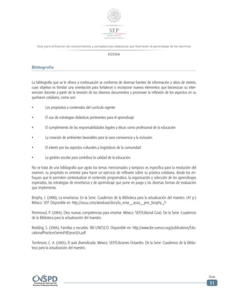Guía para el Examen de conocimientos y competencias didácticas que favorecen el aprendizaje de los alumnos
ECCDA
Guía
31
Bibliografía
La bibliografía que se le ofrece a continuación se conforma de diversas fuentes de información y sitios de interés,
cuyo objetivo es brindar una orientación para fortalecer o incorporar nuevos elementos que favorezcan su inter-
vención docente a partir de la revisión de los diversos documentos y promover la reflexión de los aspectos en su
quehacer cotidiano, como son:
•	 Los propósitos y contenidos del currículo vigente
•	 El uso de estrategias didácticas pertinentes para el aprendizaje
•	 El cumplimiento de las responsabilidades legales y éticas como profesional de la educación
•	 La creación de ambientes favorables para la sana convivencia y la inclusión
•	 El interés por los aspectos culturales y lingüísticos de la comunidad
•	 La gestión escolar para contribuir la calidad de la educación.
No se trata de una bibliografía que agota los temas mencionados y tampoco es específica para la resolución del
examen; su propósito es orientar para hacer un ejercicio de reflexión sobre su práctica cotidiana, desde los en-
foques que le permiten contextualizar el contenido programático, la organización y selección de los aprendizajes
esperados, las estrategias de enseñanza y de aprendizaje que pone en juego y las diversas formas de evaluación
que implementa.
Brophy, J. (2000), La enseñanza. En la Serie: Cuadernos de la Biblioteca para la actualización del maestro. (47 p.)
México: SEP. Disponible en: http://issuu.com/alexduve/docs/la_ense__anza__jere_brophy_/1
Perrenoud, P. (2004), Diez nuevas competencias para enseñar. México: SEP/Editorial Graó. De la Serie: Cuadernos
de la Biblioteca para la actualización del maestro.
Redding, S. (2006), Familias y escuelas. IBE-UNESCO. Disponible en: http://www.ibe.unesco.org/publications/Edu-
cationalPracticesSeriesPdf/prac02s.pdf
Tomlinson, C. A. (2003), El aula diversificada. México: SEP/Ediciones Octaedro. De la Serie: Cuadernos de la Biblio-
teca para la actualización del maestro.
 