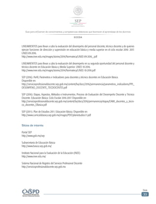 Guía para el Examen de conocimientos y competencias didácticas que favorecen el aprendizaje de los alumnos
ECCDA
Guía
33
LINEAMIENTOS para llevar a cabo la evaluación del desempeño del personal docente, técnico docente y de quienes
ejerzan funciones de dirección y supervisión en educación básica y media superior en el ciclo escolar 2016- 2017.
LINEE-09-2016.
http://www.inee.edu.mx/images/stories/2014/Normateca/LINEE-09-2016_.pdf
LINEAMIENTOS para llevar a cabo la evaluación del desempeño en su segunda oportunidad del personal docente y
técnico docente en Educación Básica y Media Superior. LINEE-10-2016.
http://www.inee.edu.mx/images/stories/2014/Normateca/LINEE-10-2016.pdf
SEP (2016). Perfil, Parámetros e Indicadores para docentes y técnico docentes en Educación Básica.
Disponible en:
http://servicioprofesionaldocente.sep.gob.mx/content/ba/docs/2016/permanencia/parametros_indicadores/PPI_
DESEMPENO_DOCENTE_TECDOCENTES.pdf
SEP (2016). Etapas, Aspectos, Métodos e Instrumentos. Proceso de Evaluación del Desempeño Docente y Técnico
Docente. Educación Básica. Ciclo Escolar 2016-2017. Disponible en:
http://servicioprofesionaldocente.sep.gob.mx/content/ba/docs/2016/permanencia/etapas/EAMI_docentes_y_tecni-
co_docentes_EBasica.pdf
SEP (2011). Plan de Estudios 2011. Educación Básica. Disponible en:
http://www.curriculobasica.sep.gob.mx/images/PDF/planestudios11.pdf
Sitios de interés
Portal SEP
http://www.gob.mx/sep
Subsecretaría de Educación Básica
http://www.basica.sep.gob.mx/
Instituto Nacional para la Evaluación de la Educación (INEE)
http://www.inee.edu.mx/
Sistema Nacional de Registro del Servicio Profesional Docente
http://servicioprofesionaldocente.sep.gob.mx
 