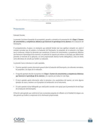 Guía para el Examen de conocimientos y competencias didácticas que favorecen el aprendizaje de los alumnos
ECCDA
Guía
7
Presentación
Estimado Docente,
La presente Guía tiene el propósito de acompañarlo, apoyarlo y orientarlo en la presentación de la Etapa 3. Examen
de conocimientos y competencias didácticas que favorecen el aprendizaje de los alumnos de la Evaluación del
Desempeño.
El acompañamiento, el apoyo y la orientación que pretende brindar esta Guía significan compartir con usted el
contexto normativo que da sustento a la Evaluación del Desempeño, los propósitos de la evaluación y las Etapas
que la conforman; mostrar los elementos que caracterizan al Examen de conocimientos y competencias didácticas
que favorecen el aprendizaje de los alumnos y en particular los aspectos por evaluar en esta Etapa, que deberá tener
presentes al momento de la aplicación, así como proporcionarle diversas fuentes bibliográficas y sitios de interés
como alternativas de consulta que faciliten su evaluación.
La presente Guía se estructura en cuatro apartados.
•	 El primer apartado muestra información general sobre la Evaluación del Desempeño y los referentes normativos,
los propósitos y las Etapas de la evaluación.
•	 El segundo apartado describe el propósito de la Etapa 3. Examen de conocimientos y competencias didácticas
que favorecen el aprendizaje de los alumnos y los aspectos por evaluar en esta Etapa.
•	 El tercer apartado aporta información sobre la estructura y las características del examen, así como algunos
ejemplos de casos y reactivos con el propósito de familiarizarlo con el instrumento.
•	 El cuarto apartado incluye bibliografía que usted podrá consultar como apoyo para la presentación de esta Etapa
de la Evaluación del Desempeño.
Al final de cada apartado que conforma la Guía se presentan preguntas de reflexión con la finalidad de integrar una
idea general que facilite la comprensión de la información proporcionada.
 
