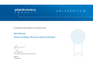 PHILIP VANHOUTTE
SVP & MANAGING DIRECTOR, EUROPE AND AFRICA
THIS CERTIFICATE IS VALID UNTIL 20 APRIL 2016
P L A N T R O N I C S R E C O G N I Z E S & C O N G R AT U L AT E S :
Mick Mønster
Small and Medium Business Sales Certification
PLANTRONICS RECOGNISES & CONGRATULATES:
SVP & MANAGING DIRECTOR, EUROPE AND AFRICA
23 February 2016
Issued on:
 