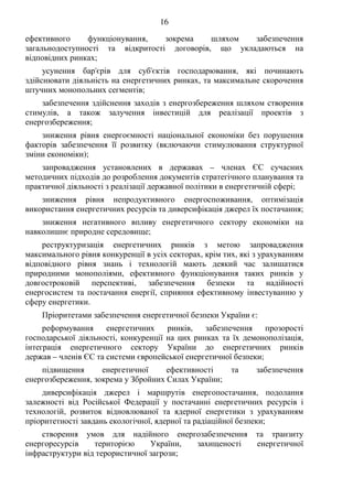 16
ефективного функціонування, зокрема шляхом забезпечення
загальнодоступності та відкритості договорів, що укладаються на
відповідних ринках;
усунення бар'єрів для суб'єктів господарювання, які починають
здійснювати діяльність на енергетичних ринках, та максимальне скорочення
штучних монопольних сегментів;
забезпечення здійснення заходів з енергозбереження шляхом створення
стимулів, а також залучення інвестицій для реалізації проектів з
енергозбереження;
зниження рівня енергоємності національної економіки без порушення
факторів забезпечення її розвитку (включаючи стимулювання структурної
зміни економіки);
запровадження установлених в державах – членах ЄС сучасних
методичних підходів до розроблення документів стратегічного планування та
практичної діяльності з реалізації державної політики в енергетичній сфері;
зниження рівня непродуктивного енергоспоживання, оптимізація
використання енергетичних ресурсів та диверсифікація джерел їх постачання;
зниження негативного впливу енергетичного сектору економіки на
навколишнє природне середовище;
реструктуризація енергетичних ринків з метою запровадження
максимального рівня конкуренції в усіх секторах, крім тих, які з урахуванням
відповідного рівня знань і технологій мають деякий час залишатися
природними монополіями, ефективного функціонування таких ринків у
довгостроковій перспективі, забезпечення безпеки та надійності
енергосистем та постачання енергії, сприяння ефективному інвестуванню у
сферу енергетики.
Пріоритетами забезпечення енергетичної безпеки України є:
реформування енергетичних ринків, забезпечення прозорості
господарської діяльності, конкуренції на цих ринках та їх демонополізація,
інтеграція енергетичного сектору України до енергетичних ринків
держав – членів ЄС та системи європейської енергетичної безпеки;
підвищення енергетичної ефективності та забезпечення
енергозбереження, зокрема у Збройних Силах України;
диверсифікація джерел і маршрутів енергопостачання, подолання
залежності від Російської Федерації у постачанні енергетичних ресурсів і
технологій, розвиток відновлюваної та ядерної енергетики з урахуванням
пріоритетності завдань екологічної, ядерної та радіаційної безпеки;
створення умов для надійного енергозабезпечення та транзиту
енергоресурсів територією України, захищеності енергетичної
інфраструктури від терористичної загрози;
 