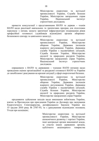 18
Міністерство енергетики та вугільної
промисловості України, Служба безпеки
України, Міністерство закордонних справ
України, Національний інститут
стратегічних досліджень
провести консультації з представниками НАТО та держав – членів
НАТО щодо реалізації навчальних та тренінгових програм для підготовки
персоналу з питань захисту критичної інфраструктури (підвищення рівня
професійної готовності службовців відповідних органів оборонно-
безпекового сектору та цивільного захисту);
Міністерство енергетики та вугільної
промисловості України, Міністерство
оборони України, Державна інспекція
ядерного регулювання України, Державна
служба України з надзвичайних ситуацій,
Служба безпеки України, Міністерство
екології та природних ресурсів України,
Міністерство закордонних справ України,
Національний інститут стратегічних
досліджень
опрацювати з НАТО та державами – членами НАТО питання щодо
проведення оцінки організаційної та ресурсної готовності НАТО та України
до запобігання і реагування на кризові ситуації у сфері енергетичної безпеки;
Міністерство енергетики та вугільної
промисловості України, Міністерство
оборони України, Державна інспекція
ядерного регулювання України, Державна
служба України з надзвичайних ситуацій,
Служба безпеки України, Міністерство
екології та природних ресурсів України,
Міністерство закордонних справ України
продовжити здійснення заходів щодо виконання зобов'язань України,
взятих за Протоколом про приєднання України до Договору про заснування
Енергетичного Співтовариства, ратифікованого Законом України від
15 грудня 2010 року № 2787-VI, та з урахуванням відповідних положень
Угоди про асоціацію;
Міністерство енергетики та вугільної
промисловості України, Міністерство
економічного розвитку і торгівлі України,
інші центральні органи виконавчої влади,
за участю інших державних органів,
публічного акціонерного товариства
 