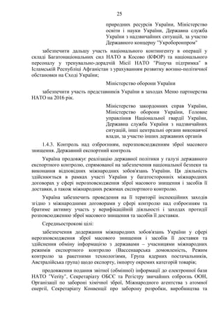 25
природних ресурсів України, Міністерство
освіти і науки України, Державна служба
України з надзвичайних ситуацій, за участю
Державного концерну "Укроборонпром"
забезпечити дальшу участь національного контингенту в операції у
складі Багатонаціональних сил НАТО в Косово (КФОР) та національного
персоналу у тренувально-дорадчій Місії НАТО "Рішуча підтримка" в
Ісламській Республіці Афганістан з урахуванням розвитку воєнно-політичної
обстановки на Сході України;
Міністерство оборони України
забезпечити участь представників України в заходах Меню партнерства
НАТО на 2016 рік.
Міністерство закордонних справ України,
Міністерство оборони України, Головне
управління Національної гвардії України,
Державна служба України з надзвичайних
ситуацій, інші центральні органи виконавчої
влади, за участю інших державних органів
1.4.3. Контроль над озброєнням, нерозповсюдженням зброї масового
знищення. Державний експортний контроль
Україна продовжує реалізацію державної політики у галузі державного
експортного контролю, спрямованої на забезпечення національної безпеки та
виконання відповідних міжнародних зобов'язань України. Ця діяльність
здійснюється в рамках участі України у багатосторонніх міжнародних
договорах у сфері нерозповсюдження зброї масового знищення і засобів її
доставки, а також міжнародних режимах експортного контролю.
Україна забезпечить проведення на її території інспекційних заходів
згідно з міжнародними договорами у сфері контролю над озброєнням та
братиме активну участь у верифікаційній діяльності і заходах протидії
розповсюдженню зброї масового знищення та засобів її доставки.
Середньострокові цілі:
забезпечення додержання міжнародних зобов'язань України у сфері
нерозповсюдження зброї масового знищення і засобів її доставки та
здійснення обміну інформацією з державами – учасницями міжнародних
режимів експортного контролю (Вассенаарська домовленість, Режим
контролю за ракетними технологіями, Група ядерних постачальників,
Австралійська група) щодо експорту, імпорту окремих категорій товарів;
продовження подання звітної (обмінної) інформації до електронної бази
НАТО "Verity", Секретаріату ОБСЄ та Регістру звичайних озброєнь ООН,
Організації по забороні хімічної зброї, Міжнародного агентства з атомної
енергії, Секретаріату Конвенції про заборону розробки, виробництва та
 
