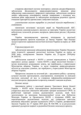 37
створення ефективної системи моніторингу довкілля; ресурсозбереження,
забезпечення збалансованого природокористування; зниження рівня
забруднення навколишнього природного середовища, забезпечення контролю
джерел забруднення атмосферного повітря, поверхневих і підземних вод,
зниження рівня забруднення та забезпечення відтворення родючості ґрунтів;
очищення територій від промислових і побутових відходів;
удосконалення системи переробки та утилізації відходів виробництва і
споживання;
мінімізація негативних наслідків аварії на Чорнобильській АЕС,
недопущення неконтрольованого ввезення на територію України екологічно
небезпечних технологій, речовин, матеріалів, трансгенних рослин і збудників
хвороб.
Україна продовжуватиме практику ініціювання та реалізації
природоохоронних проектів відповідно до Закону України "Про Основні
засади (стратегію) державної екологічної політики України на період до 2020
року".
Середньострокові цілі:
забезпечення виконання військовими формуваннями України Основних
засад (стратегії) державної екологічної політики України на період до
2020 року, затверджених Законом України від 21 грудня 2010 року
№ 2818-VI;
забезпечення взаємодії з НАТО у питанні впровадження в Україні
передового досвіду держав – членів НАТО у сфері екологічної безпеки з
метою відновлення деградованих земель, що перебувають у користуванні
Міністерства оборони України, та щодо створення природоохоронних
об'єктів на земельних ділянках, що перебували у користуванні Міністерства
оборони України.
Пріоритетне завдання на поточний рік – продовжити роботу з розвитку
сучасної системи прогнозування, спостереження, оповіщення та ліквідації
наслідків шкідливої дії вод та створення інформаційно-вимірювальної
системи контролю, формування та прогнозу повеней і паводків на річках.
Основні заходи:
продовжити роботу з реалізації проекту Трастового фонду Комісії
Україна – НАТО щодо перезахоронення радіоактивних відходів, що
утворилися внаслідок виконання військових програм колишнього СРСР, та
реабілітації території сховищ радіоактивних відходів, який було
започатковано на виконання Імплементаційної угоди між Кабінетом
Міністрів України та Організацією НАТО з підтримки (ОНП) про
перезахоронення радіоактивних відходів, що утворилися внаслідок
виконання військових програм колишнього СРСР в Україні, ратифікованої
Законом України від 17 червня 2015 року № 526-VIІІ, та за результатами
державної експертизи ядерної та радіаційної безпеки зазначеного проекту;
 
