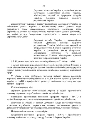 38
Державне агентство України з управління зоною
відчуження, Міністерство оборони України,
Міністерство екології та природних ресурсів
України, Державна інспекція ядерного
регулювання України
створити Єдину державну систему радіаційного моніторингу України та
забезпечити участь України у міжнародному обміні даними щодо
радіаційного стану навколишнього природного середовища через
Європейську он-лайн платформу обміну радіологічними даними (EURDEP),
що адмініструється Генеральним директоратом з питань енергетики
Європейського Союзу.
Державна служба України з надзвичайних
ситуацій, Державна інспекція ядерного
регулювання України, Міністерство екології та
природних ресурсів України, Державне агентство
України з управління зоною відчуження,
Міністерство енергетики та вугільної
промисловості України, Міністерство аграрної
політики та продовольства України
1.7. Підготовка фахівців з питань співробітництва України з НАТО
З метою посилення спроможностей сектору безпеки і оборони України, а
також підтримання міжнародної безпеки і стабільності необхідно сформувати
систему знань, умінь і навичок державних службовців, задіяних у відповідній
сфері.
У зв'язку з цим особливого значення набуває дальша реалізація
Україною практичного співробітництва з НАТО, а також її участь у Програмі
Україна – НАТО з професійного розвитку цивільного персоналу сектору
безпеки і оборони.
Середньострокові цілі:
сприяння розвитку спроможності України у галузі професійного
розвитку державних службовців сектору безпеки і оборони;
підвищення ефективності виконання Програми Україна – НАТО з
професійного розвитку цивільного персоналу сектору безпеки і оборони;
залучення до роботи в органах державної влади високопрофесійних
державних службовців, спроможних сприяти ефективному розвитку
державного управління у сферах європейської інтеграції, безпеки і оборони.
Пріоритетні завдання на поточний рік:
продовжити виконання Програми Україна – НАТО з професійного
розвитку цивільного персоналу сектору безпеки і оборони України;
 