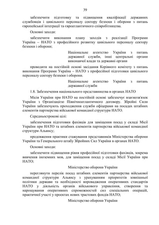 39
забезпечити підготовку та підвищення кваліфікації державних
службовців і цивільного персоналу сектору безпеки і оборони з питань
європейської інтеграції та євроатлантичного співробітництва.
Основні заходи:
забезпечити виконання плану заходів з реалізації Програми
Україна – НАТО з професійного розвитку цивільного персоналу сектору
безпеки і оборони;
Національне агентство України з питань
державної служби, інші центральні органи
виконавчої влади та державні органи
проводити на постійній основі засідання Керівного комітету з питань
виконання Програми Україна – НАТО з професійної підготовки цивільного
персоналу сектору безпеки і оборони.
Національне агентство України з питань
державної служби
1.8. Забезпечення національного представництва в органах НАТО
Місія України при НАТО на постійній основі забезпечує взаємозв'язок
України з Організацією Північноатлантичного договору. Збройні Сили
України забезпечують проходження служби офіцерами на посадах штабних
елементів партнерства військової командної структури НАТО.
Середньострокові цілі:
забезпечення підготовки фахівців для заміщення посад у складі Місії
України при НАТО та штабних елементів партнерства військової командної
структури Альянсу;
продовження практики стажування представників Міністерства оборони
України та Генерального штабу Збройних Сил України в органах НАТО.
Основні заходи:
забезпечити підвищення рівня професійної підготовки фахівців, зокрема
вивчення іноземних мов, для заміщення посад у складі Місії України при
НАТО;
Міністерство оборони України
переглянути перелік посад штабних елементів партнерства військової
командної структури Альянсу з урахуванням пріоритетів зовнішньої
політики держави та необхідності впровадження оперативних стандартів
НАТО у діяльність органів військового управління, створення та
нарощування оперативних спроможностей сил спеціальних операцій,
практичної участі у проектах нових трастових фондів НАТО;
Міністерство оборони України
 