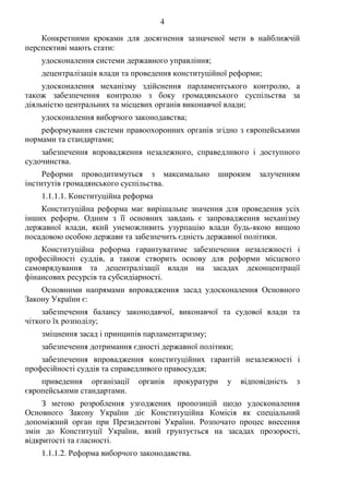 4
Конкретними кроками для досягнення зазначеної мети в найближчій
перспективі мають стати:
удосконалення системи державного управління;
децентралізація влади та проведення конституційної реформи;
удосконалення механізму здійснення парламентського контролю, а
також забезпечення контролю з боку громадянського суспільства за
діяльністю центральних та місцевих органів виконавчої влади;
удосконалення виборчого законодавства;
реформування системи правоохоронних органів згідно з європейськими
нормами та стандартами;
забезпечення впровадження незалежного, справедливого і доступного
судочинства.
Реформи проводитимуться з максимально широким залученням
інститутів громадянського суспільства.
1.1.1.1. Конституційна реформа
Конституційна реформа має вирішальне значення для проведення усіх
інших реформ. Одним з її основних завдань є запровадження механізму
державної влади, який унеможливить узурпацію влади будь-якою вищою
посадовою особою держави та забезпечить єдність державної політики.
Конституційна реформа гарантуватиме забезпечення незалежності і
професійності суддів, а також створить основу для реформи місцевого
самоврядування та децентралізації влади на засадах деконцентрації
фінансових ресурсів та субсидіарності.
Основними напрямами впровадження засад удосконалення Основного
Закону України є:
забезпечення балансу законодавчої, виконавчої та судової влади та
чіткого їх розподілу;
зміцнення засад і принципів парламентаризму;
забезпечення дотримання єдності державної політики;
забезпечення впровадження конституційних гарантій незалежності і
професійності суддів та справедливого правосуддя;
приведення організації органів прокуратури у відповідність з
європейськими стандартами.
З метою розроблення узгоджених пропозицій щодо удосконалення
Основного Закону України діє Конституційна Комісія як спеціальний
допоміжний орган при Президентові України. Розпочато процес внесення
змін до Конституції України, який грунтується на засадах прозорості,
відкритості та гласності.
1.1.1.2. Реформа виборчого законодавства.
 