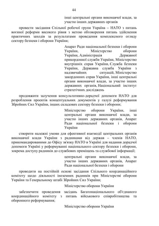 44
інші центральні органи виконавчої влади, за
участю інших державних органів
провести засідання Спільної робочої групи Україна – НАТО з питань
воєнної реформи високого рівня з метою обговорення питань здійснення
практичних заходів за результатами проведення комплексного огляду
сектору безпеки і оборони України;
Апарат Ради національної безпеки і оборони
України, Міністерство оборони
України, Адміністрація Державної
прикордонної служби України, Міністерство
внутрішніх справ України, Служба безпеки
України, Державна служба України з
надзвичайних ситуацій, Міністерство
закордонних справ України, інші центральні
органи виконавчої влади, за участю інших
державних органів, Національний інститут
стратегічних досліджень
продовжити залучення консультативно-дорадчої допомоги НАТО для
розроблення проектів концептуальних документів у галузі реформування
Збройних Сил України, інших складових сектору безпеки і оборони;
Міністерство оборони України, інші
центральні органи виконавчої влади, за
участю інших державних органів, Апарат
Ради національної безпеки і оборони
України
створити належні умови для ефективної взаємодії центральних органів
виконавчої влади України з радниками від держав – членів НАТО,
прикомандированими до Офісу зв'язку НАТО в Україні для надання дорадчої
допомоги Україні у реформуванні національного сектору безпеки і оборони,
зокрема доступу радників до службових приміщень та службової інформації;
центральні органи виконавчої влади, за
участю інших державних органів, Апарат
Ради національної безпеки і оборони
проводити на постійній основі засідання Спільного координаційного
комітету щодо діяльності іноземних радників при Міністерстві оборони
України та Генеральному штабі Збройних Сил України;
Міністерство оборони України
забезпечити проведення засідань Багатонаціонального об'єднаного
координаційного комітету з питань військового співробітництва та
оборонного реформування;
Міністерство оборони України
 