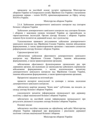 45
проводити на постійній основі зустрічі керівництва Міністерства
оборони України та Генерального штабу Збройних Сил України з іноземними
радниками держав – членів НАТО, прикомандированими до Офісу зв'язку
НАТО в Україні.
Міністерство оборони України
2.1.4. Здійснення демократичного цивільного контролю над сектором
безпеки і оборони України
Здійснення демократичного цивільного контролю над сектором безпеки
і оборони є важливою умовою інтеграції України до європейських та
євроатлантичних інституцій. Органи сектору безпеки і оборони України
повинні бути підзвітні як державній владі, так і суспільству.
Удосконалення правового регулювання здійснення демократичного
цивільного контролю над Збройними Силами України, іншими військовими
формуваннями, а також правоохоронними органами є важливим елементом
реформування сектору безпеки і оборони України.
Середньострокові цілі:
забезпечення здійснення ефективного демократичного цивільного
контролю над Збройними Силами України, іншими військовими
формуваннями, а також правоохоронними органами;
забезпечення ефективного функціонування громадських рад при
державних органах, які відповідно до законодавства здійснюють керівництво
військовими формуваннями, з метою вдосконалення механізму
демократичного цивільного контролю над Збройними Силами України,
іншими військовими формуваннями, а також правоохоронними органами.
Пріоритетні завдання на поточний рік:
провести експертні консультації та семінари з питань посилення
демократичного цивільного контролю;
забезпечити щорічне видання "Білих книг" суб'єктами, що входять до
складу сектору безпеки і оборони України;
удосконалити механізм інформування громадськості про державну
політику у сфері національної безпеки і оборони України;
забезпечити на постійній основі інформування громадськості про
результати діяльності складових сектору безпеки і оборони України.
Основні заходи:
забезпечити постійне оновлення на офіційному веб-сайті Міністерства
оборони України інформації про формування і реалізацію державної
політики з питань національної безпеки і оборони;
Міністерство оборони України
 