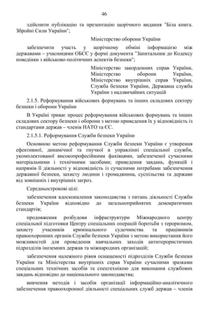 46
здійснити публікацію та презентацію щорічного видання "Біла книга.
Збройні Сили України";
Міністерство оборони України
забезпечити участь у щорічному обміні інформацією між
державами – учасницями ОБСЄ у формі документа "Запитальник до Кодексу
поведінки з військово-політичних аспектів безпеки";
Міністерство закордонних справ України,
Міністерство оборони України,
Міністерство внутрішніх справ України,
Служба безпеки України, Державна служба
України з надзвичайних ситуацій
2.1.5. Реформування військових формувань та інших складових сектору
безпеки і оборони України
В Україні триває процес реформування військових формувань та інших
складових сектору безпеки і оборони з метою приведення їх у відповідність із
стандартами держав – членів НАТО та ЄС.
2.1.5.1. Реформування Служби безпеки України
Основною метою реформування Служби безпеки України є утворення
ефективної, динамічної та гнучкої в управлінні спеціальної служби,
укомплектованої високопрофесійними фахівцями, забезпеченої сучасними
матеріальними і технічними засобами; приведення завдань, функцій і
напрямів її діяльності у відповідність із сучасними потребами забезпечення
державної безпеки, захисту людини і громадянина, суспільства та держави
від зовнішніх і внутрішніх загроз.
Середньострокові цілі:
забезпечення вдосконалення законодавства з питань діяльності Служби
безпеки України відповідно до загальноприйнятих демократичних
стандартів;
продовження розбудови інфраструктури Міжнародного центру
спеціальної підготовки Центру спеціальних операцій боротьби з тероризмом,
захисту учасників кримінального судочинства та працівників
правоохоронних органів Служби безпеки України з метою використання його
можливостей для проведення навчальних заходів антитерористичних
підрозділів іноземних держав та міжнародних організацій;
забезпечення належного рівня оснащеності підрозділів Служби безпеки
України та Міністерства внутрішніх справ України сучасними зразками
спеціальних технічних засобів та спецтехнікою для виконання службових
завдань відповідно до національного законодавства;
вивчення методів і засобів організації інформаційно-аналітичного
забезпечення правоохоронної діяльності спеціальних служб держав – членів
 