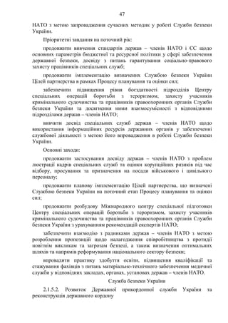 47
НАТО з метою запровадження сучасних методик у роботі Служби безпеки
України.
Пріоритетні завдання на поточний рік:
продовжити вивчення стандартів держав – членів НАТО і ЄС щодо
основних параметрів бюджетної та ресурсної політики у сфері забезпечення
державної безпеки, досвіду з питань гарантування соціально-правового
захисту працівників спеціальних служб;
продовжити імплементацію визначених Службою безпеки України
Цілей партнерства в рамках Процесу планування та оцінки сил;
забезпечити підвищення рівня боєздатності підрозділів Центру
спеціальних операцій боротьби з тероризмом, захисту учасників
кримінального судочинства та працівників правоохоронних органів Служби
безпеки України та досягнення ними взаємосумісності з відповідними
підрозділами держав – членів НАТО;
вивчити досвід спеціальних служб держав – членів НАТО щодо
використання інформаційних ресурсів державних органів у забезпеченні
службової діяльності з метою його впровадження в роботі Служби безпеки
України.
Основні заходи:
продовжити застосування досвіду держав – членів НАТО з проблем
люстрації кадрів спеціальних служб та оцінки корупційних ризиків під час
відбору, просування та призначення на посади військового і цивільного
персоналу;
продовжити планову імплементацію Цілей партнерства, що визначені
Службою безпеки України на поточний етап Процесу планування та оцінки
сил;
продовжити розбудову Міжнародного центру спеціальної підготовки
Центру спеціальних операцій боротьби з тероризмом, захисту учасників
кримінального судочинства та працівників правоохоронних органів Служби
безпеки України з урахуванням рекомендацій експертів НАТО;
забезпечити взаємодію з радниками держав – членів НАТО з метою
розроблення пропозицій щодо налагодження співробітництва з протидії
новітнім викликам та загрозам безпеці, а також визначення оптимальних
шляхів та напрямів реформування національного сектору безпеки;
впровадити практику здобуття освіти, підвищення кваліфікації та
стажування фахівців з питань матеріально-технічного забезпечення медичної
служби у відповідних закладах, органах, установах держав – членів НАТО.
Служба безпеки України
2.1.5.2. Розвиток Державної прикордонної служби України та
реконструкція державного кордону
 