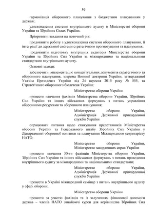 59
гармонізація оборонного планування з бюджетним плануванням у
державі;
удосконалення системи внутрішнього аудиту в Міністерстві оборони
України та Збройних Силах України.
Пріоритетні завдання на поточний рік:
продовжити роботу з удосконалення системи оборонного планування, її
інтеграції до державної системи стратегічного прогнозування та планування;
продовжити підготовку внутрішніх аудиторів Міністерства оборони
України та Збройних Сил України за міжнародними та національними
стандартами внутрішнього аудиту.
Основні заходи:
забезпечити імплементацію концептуальних документів стратегічного та
оборонного планування, зокрема Воєнної доктрини України, затвердженої
Указом Президента України від 24 вересня 2015 року № 555, та
Стратегічного оборонного бюлетеня України;
Міністерство оборони України
провести навчання фахівців Міністерства оборони України, Збройних
Сил України та інших військових формувань з питань управління
оборонними ресурсами та оборонного планування;
Міністерство оборони України,
Адміністрація Державної прикордонної
служби України
опрацювати питання щодо стажування представників Міністерства
оборони України та Генерального штабу Збройних Сил України у
Департаменті оборонної політики та планування Міжнародного секретаріату
НАТО;
Міністерство оборони України,
Міністерство закордонних справ України
провести навчання 30-ти фахівців Міністерства оборони України,
Збройних Сил України та інших військових формувань з питань проведення
внутрішнього аудиту за міжнародними та національними стандартами;
Міністерство оборони України,
Адміністрація Державної прикордонної
служби України
провести в Україні міжнародний семінар з питань внутрішнього аудиту
у сфері оборони;
Міністерство оборони України
провести за участю фахівців та із залученням фінансової допомоги
держав – членів НАТО ознайомчі курси для керівництва Збройних Сил
 