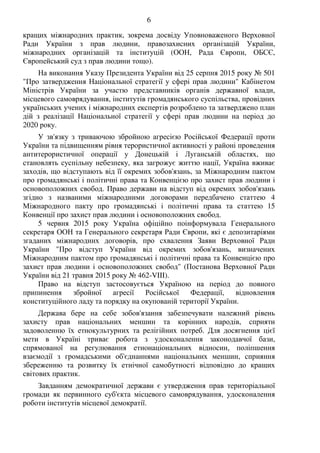 6
кращих міжнародних практик, зокрема досвіду Уповноваженого Верховної
Ради України з прав людини, правозахисних організацій України,
міжнародних організацій та інституцій (ООН, Рада Європи, ОБСЄ,
Європейський суд з прав людини тощо).
На виконання Указу Президента України від 25 серпня 2015 року № 501
"Про затвердження Національної стратегії у сфері прав людини" Кабінетом
Міністрів України за участю представників органів державної влади,
місцевого самоврядування, інститутів громадянського суспільства, провідних
українських учених і міжнародних експертів розроблено та затверджено план
дій з реалізації Національної стратегії у сфері прав людини на період до
2020 року.
У зв'язку з триваючою збройною агресією Російської Федерації проти
України та підвищенням рівня терористичної активності у районі проведення
антитерористичної операції у Донецькій і Луганській областях, що
становлять суспільну небезпеку, яка загрожує життю нації, Україна вживає
заходів, що відступають від її окремих зобов'язань, за Міжнародним пактом
про громадянські і політичні права та Конвенцією про захист прав людини і
основоположних свобод. Право держави на відступ від окремих зобов'язань
згідно з названими міжнародними договорами передбачено статтею 4
Міжнародного пакту про громадянські і політичні права та статтею 15
Конвенції про захист прав людини і основоположних свобод.
5 червня 2015 року Україна офіційно поінформувала Генерального
секретаря ООН та Генерального секретаря Ради Європи, які є депозитаріями
згаданих міжнародних договорів, про схвалення Заяви Верховної Ради
України "Про відступ України від окремих зобов'язань, визначених
Міжнародним пактом про громадянські і політичні права та Конвенцією про
захист прав людини і основоположних свобод" (Постанова Верховної Ради
України від 21 травня 2015 року № 462-VIII).
Право на відступ застосовується Україною на період до повного
припинення збройної агресії Російської Федерації, відновлення
конституційного ладу та порядку на окупованій території України.
Держава бере на себе зобов'язання забезпечувати належний рівень
захисту прав національних меншин та корінних народів, сприяти
задоволенню їх етнокультурних та релігійних потреб. Для досягнення цієї
мети в Україні триває робота з удосконалення законодавчої бази,
спрямованої на регулювання етнонаціональних відносин, поліпшення
взаємодії з громадськими об'єднаннями національних меншин, сприяння
збереженню та розвитку їх етнічної самобутності відповідно до кращих
світових практик.
Завданням демократичної держави є утвердження прав територіальної
громади як первинного суб'єкта місцевого самоврядування, удосконалення
роботи інститутів місцевої демократії.
 