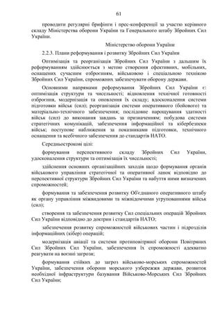 61
проводити регулярні брифінги і прес-конференції за участю керівного
складу Міністерства оборони України та Генерального штабу Збройних Сил
України.
Міністерство оборони України
2.2.3. Плани реформування і розвитку Збройних Сил України
Оптимізація та реорганізація Збройних Сил України з дальшим їх
реформуванням здійснюється з метою створення ефективних, мобільних,
оснащених сучасним озброєнням, військовою і спеціальною технікою
Збройних Сил України, спроможних забезпечувати оборону держави.
Основними напрямами реформування Збройних Сил України є:
оптимізація структури та чисельності; відновлення технічної готовності
озброєння, модернізація та оновлення їх складу; вдосконалення системи
підготовки військ (сил); реорганізація системи оперативного (бойового) та
матеріально-технічного забезпечення; послідовне нарощування здатності
військ (сил) до виконання завдань за призначенням; побудова системи
стратегічних комунікацій, забезпечення інформаційної та кібербезпеки
військ; поступове наближення за показниками підготовки, технічного
оснащення та всебічного забезпечення до стандартів НАТО.
Середньострокові цілі:
формування перспективного складу Збройних Сил України,
удосконалення структури та оптимізація їх чисельності;
здійснення основних організаційних заходів щодо формування органів
військового управління стратегічної та оперативної ланок відповідно до
перспективної структури Збройних Сил України та набуття ними визначених
спроможностей;
формування та забезпечення розвитку Об'єднаного оперативного штабу
як органу управління міжвидовими та міжвідомчими угрупованнями військ
(сил);
створення та забезпечення розвитку Сил спеціальних операцій Збройних
Сил України відповідно до доктрин і стандартів НАТО;
забезпечення розвитку спроможностей військових частин і підрозділів
інформаційних (кібер) операцій;
модернізація авіації та системи протиповітряної оборони Повітряних
Сил Збройних Сил України, забезпечення їх спроможності адекватно
реагувати на воєнні загрози;
формування стійких до загроз військово-морських спроможностей
України, забезпечення оборони морського узбережжя держави, розвиток
необхідної інфраструктури базування Військово-Морських Сил Збройних
Сил України;
 