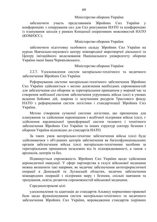69
Міністерство оборони України
забезпечити участь представників Збройних Сил України у
конференціях з генерування сил для Сил реагування НАТО та конференціях
із планування заходів у рамках Концепції оперативних можливостей НАТО
(КОМ/ОСС);
Міністерство оборони України
забезпечити підготовку особового складу Збройних Сил України на
курсах Навчально-наукового центру міжнародної миротворчої діяльності та
Центру імітаційного моделювання Національного університету оборони
України імені Івана Черняховського.
Міністерство оборони України
2.2.7. Удосконалення систем матеріально-технічного та медичного
забезпечення Збройних Сил України
Реформування системи матеріально-технічного забезпечення Збройних
Сил України здійснюється з метою досягнення необхідних спроможностей
для забезпечення сил оборони за територіальним принципом у мирний час та
створення мобільної системи забезпечення угруповань військ (сил) в умовах
ведення бойових дій, зокрема із залученням ресурсів Трастового фонду
НАТО з реформування систем логістики і стандартизації Збройних Сил
України.
Метою створення сучасної системи логістики, що призначена для
планування та здійснення переміщення і всебічної підтримки військ (сил), є
здійснення кардинальної трансформації систем тилового і технічного
забезпечення Збройних Сил України та інших структур сектору безпеки і
оборони України відповідно до стандартів НАТО.
За таких умов матеріально-технічне забезпечення військ (сил) буде
здійснюватися з об'єднаних центрів забезпечення як багатофункціональних
органів забезпечення військ (сил) матеріально-технічними засобами за
територіальним принципом незалежно від їх підпорядкованості, а також з
арсеналів, центрів та баз.
Підвищується спроможність Збройних Сил України щодо здійснення
аеромедичної евакуації. У сфері партнерства в галузі військової медицини
можна визначити такі напрями, як медичне забезпечення антитерористичної
операції в Донецькій та Луганській областях, медичне забезпечення
міжнародних операцій з підтримки миру і безпеки, спільні навчання та
тренування, освіта, розвиток спроможностей військової медицини.
Середньострокові цілі:
удосконалення та адаптація до стандартів Альянсу нормативно-правової
бази щодо функціонування систем матеріально-технічного та медичного
забезпечення Збройних Сил України, впровадження стандартів (керівних
 