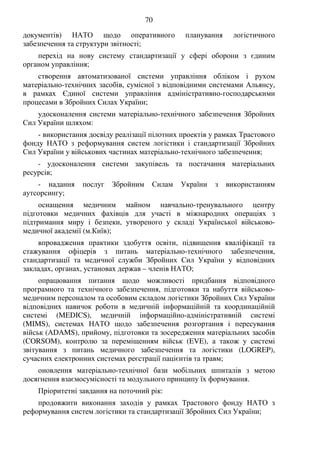 70
документів) НАТО щодо оперативного планування логістичного
забезпечення та структури звітності;
перехід на нову систему стандартизації у сфері оборони з єдиним
органом управління;
створення автоматизованої системи управління обліком і рухом
матеріально-технічних засобів, сумісної з відповідними системами Альянсу,
в рамках Єдиної системи управління адміністративно-господарськими
процесами в Збройних Силах України;
удосконалення системи матеріально-технічного забезпечення Збройних
Сил України шляхом:
- використання досвіду реалізації пілотних проектів у рамках Трастового
фонду НАТО з реформування систем логістики і стандартизації Збройних
Сил України у військових частинах матеріально-технічного забезпечення;
- удосконалення системи закупівель та постачання матеріальних
ресурсів;
- надання послуг Збройним Силам України з використанням
аутсорсингу;
оснащення медичним майном навчально-тренувального центру
підготовки медичних фахівців для участі в міжнародних операціях з
підтримання миру і безпеки, утвореного у складі Української військово-
медичної академії (м.Київ);
впровадження практики здобуття освіти, підвищення кваліфікації та
стажування офіцерів з питань матеріально-технічного забезпечення,
стандартизації та медичної служби Збройних Сил України у відповідних
закладах, органах, установах держав – членів НАТО;
опрацювання питання щодо можливості придбання відповідного
програмного та технічного забезпечення, підготовки та набуття військово-
медичним персоналом та особовим складом логістики Збройних Сил України
відповідних навичок роботи в медичній інформаційній та координаційній
системі (MEDICS), медичній інформаційно-адміністративній системі
(MIMS), системах НАТО щодо забезпечення розгортання і пересування
військ (ADAMS), прийому, підготовки та зосередження матеріальних засобів
(CORSOM), контролю за переміщенням військ (EVE), а також у системі
звітування з питань медичного забезпечення та логістики (LOGREP),
сучасних електронних системах реєстрації пацієнтів та травм;
оновлення матеріально-технічної бази мобільних шпиталів з метою
досягнення взаємосумісності та модульного принципу їх формування.
Пріоритетні завдання на поточний рік:
продовжити виконання заходів у рамках Трастового фонду НАТО з
реформування систем логістики та стандартизації Збройних Сил України;
 