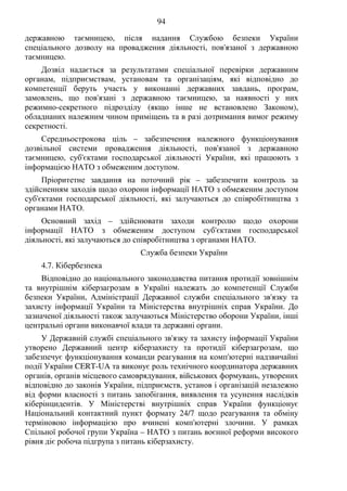 94
державною таємницею, після надання Службою безпеки України
спеціального дозволу на провадження діяльності, пов'язаної з державною
таємницею.
Дозвіл надається за результатами спеціальної перевірки державним
органам, підприємствам, установам та організаціям, які відповідно до
компетенції беруть участь у виконанні державних завдань, програм,
замовлень, що пов'язані з державною таємницею, за наявності у них
режимно-секретного підрозділу (якщо інше не встановлено Законом),
обладнаних належним чином приміщень та в разі дотримання вимог режиму
секретності.
Середньострокова ціль – забезпечення належного функціонування
дозвільної системи провадження діяльності, пов'язаної з державною
таємницею, суб'єктами господарської діяльності України, які працюють з
інформацією НАТО з обмеженим доступом.
Пріоритетне завдання на поточний рік – забезпечити контроль за
здійсненням заходів щодо охорони інформації НАТО з обмеженим доступом
суб'єктами господарської діяльності, які залучаються до співробітництва з
органами НАТО.
Основний захід – здійснювати заходи контролю щодо охорони
інформації НАТО з обмеженим доступом суб'єктами господарської
діяльності, які залучаються до співробітництва з органами НАТО.
Служба безпеки України
4.7. Кібербезпека
Відповідно до національного законодавства питання протидії зовнішнім
та внутрішнім кіберзагрозам в Україні належать до компетенції Служби
безпеки України, Адміністрації Державної служби спеціального зв'язку та
захисту інформації України та Міністерства внутрішніх справ України. До
зазначеної діяльності також залучаються Міністерство оборони України, інші
центральні органи виконавчої влади та державні органи.
У Державній службі спеціального зв'язку та захисту інформації України
утворено Державний центр кіберзахисту та протидії кіберзагрозам, що
забезпечує функціонування команди реагування на комп'ютерні надзвичайні
події України CERT-UA та виконує роль технічного координатора державних
органів, органів місцевого самоврядування, військових формувань, утворених
відповідно до законів України, підприємств, установ і організацій незалежно
від форми власності з питань запобігання, виявлення та усунення наслідків
кіберінцидентів. У Міністерстві внутрішніх справ України функціонує
Національний контактний пункт формату 24/7 щодо реагування та обміну
терміновою інформацією про вчинені комп'ютерні злочини. У рамках
Спільної робочої групи Україна – НАТО з питань воєнної реформи високого
рівня діє робоча підгрупа з питань кіберзахисту.
 
