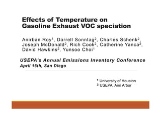 Effects of Temperature on
Gasoline Exhaust VOC speciation
Anirban Roy1, Darrell Sonntag2, Charles Schenk2,
Joseph McDonald2, Rich Cook2, Catherine Yanca2,
David Hawkins2, Yunsoo Choi1
1 University of Houston
2 USEPA, Ann Arbor
USEPA’s Annual Emissions Inventory Conference
April 16th, San Diego
 
