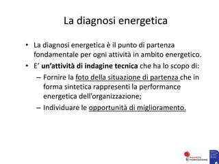 La diagnosi energetica
• La diagnosi energetica è il punto di partenza
fondamentale per ogni attività in ambito energetico.
• E’ un’attività di indagine tecnica che ha lo scopo di:
– Fornire la foto della situazione di partenza che in
forma sintetica rappresenti la performance
energetica dell’organizzazione;
– Individuare le opportunità di miglioramento.
 